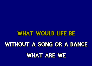 WHAT WOULD LIFE BE
WITHOUT A SONG OR A DANCE
WHAT ARE WE