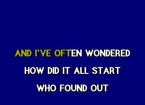 AND I'VE OFTEN WONDERED
HOW DID IT ALL START
WHO FOUND OUT