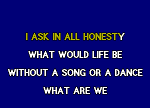 l ASK IN ALL HONESTY

WHAT WOULD LIFE BE
WITHOUT A SONG OR A DANCE
WHAT ARE WE