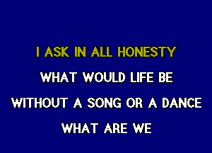 l ASK IN ALL HONESTY

WHAT WOULD LIFE BE
WITHOUT A SONG OR A DANCE
WHAT ARE WE