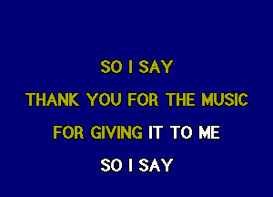 SO I SAY

THANK YOU FOR THE MUSIC
FOR GIVING IT TO ME
SO I SAY