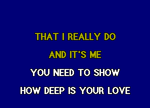 THAT I REALLY DO

AND IT'S ME
YOU NEED TO SHOW
HOW DEEP IS YOUR LOVE