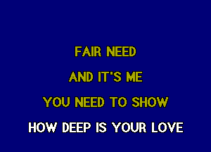 FAIR NEED

AND IT'S ME
YOU NEED TO SHOW
HOW DEEP IS YOUR LOVE