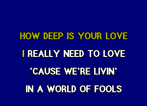 HOW DEEP IS YOUR LOVE

I REALLY NEED TO LOVE
'CAUSE WE'RE LIVIN'
IN A WORLD OF FOOLS