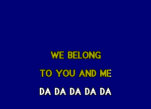 WE BELONG
TO YOU AND ME
DA DA DA DA DA