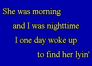 She was morning

and I was nighttime

I one clay woke up

to find her lyin'