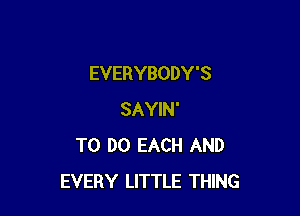 EVERYBODY'S

SAYIN'
TO DO EACH AND
EVERY LITTLE THING