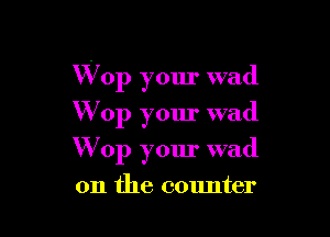 W op your wad

W op your wad
Wop your wad
on the counter