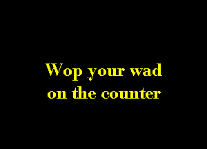 W 0p your wad

on the counter
