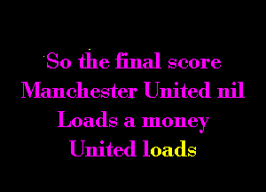 'So the iinal score
Manchester United nil

Loads a money

United loads