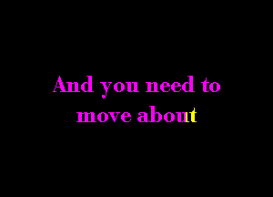 And you need to

move about