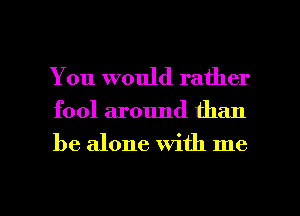 You would rather

fool around than

be alone with me

Q