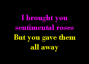 I brought you
sentimental roses
But you gave them

all away