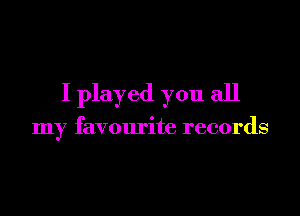 I played you all

my favourite records