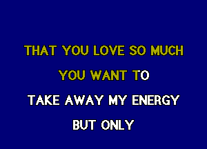 THAT YOU LOVE SO MUCH

YOU WANT TO
TAKE AWAY MY ENERGY
BUT ONLY