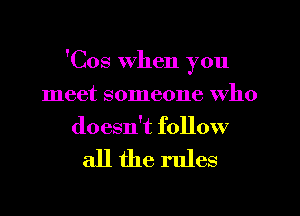 'Cos When you
meet someone who
doesn't follow

all the rules
