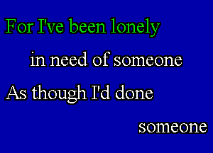 For I've been lonely

in need of someone
As though I'd done

someone