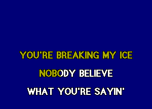 YOU'RE BREAKING MY ICE
NOBODY BELIEVE
WHAT YOU'RE SAYIN'