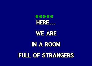 HERE...

WE ARE
IN A ROOM
FULL OF STRANGERS