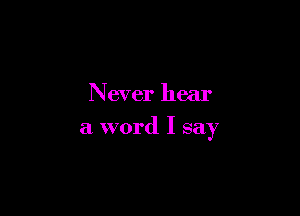 Never hear

a word I say