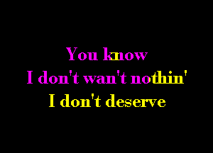 You know

I don't wan't nothin'
I don't deserve