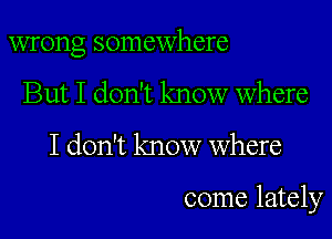 wrong somewhere

But I don't know where

I don't know Where

come lately