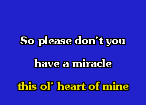 So please don't you

have a miracle

ibis ol' heart of mine
