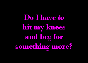 Do I have to
hit my knees
and beg for

something more?