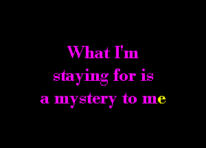 What I'm

staying for is

a mystery to me