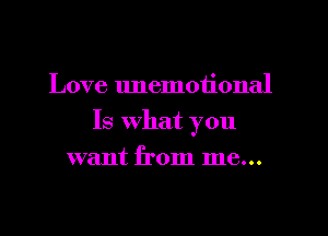 Love unemotional
Is What you
want from me...
