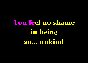 You feel no shame

in being

so... unkind