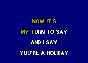 NOW IT'S

MY TURN TO SAY
AND I SAY
YOU'RE A HOLIDAY