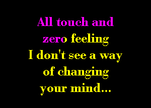 All touch and
zero feeling
I don't see a way

of changing

your mind...
