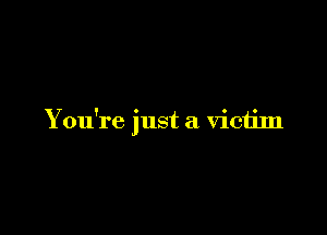You're just a victim
