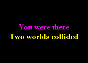 You were there

Two worlds collided