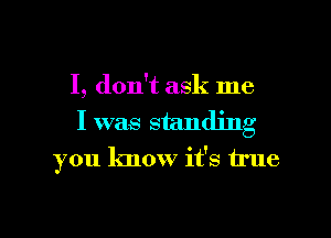 I, don't ask me
I was standing
you know it's true

g