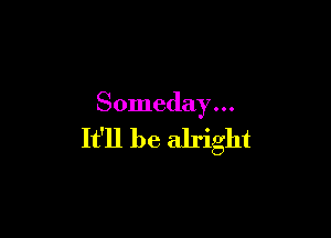 Someday . . .

It'll be alright