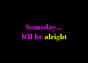 Someday . . .

It'll be alright