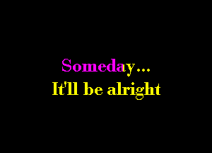 Someday . . .

It'll be alright