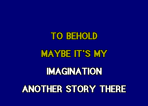 TO BEHOLD

MAYBE IT'S MY
IMAGINATION
ANOTHER STORY THERE