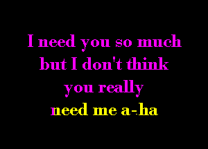 I need you so much
but I don't think
you really

need me a-ha