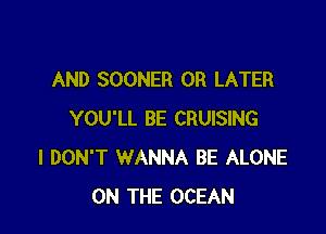 AND SOONER 0R LATER

YOU'LL BE CRUISING
I DON'T WANNA BE ALONE
ON THE OCEAN