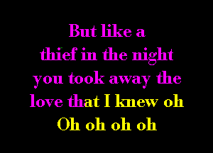 But like a
thief in the night
you took away the
love that I knew 011

Oh oh oh oh