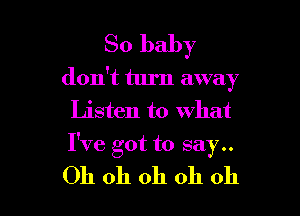 So baby
don't turn away

Listen to what
I've got to say..

Oh oh oh oh oh I