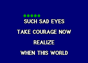 SUCH SAD EYES

TAKE COURAGE NOW
REALIZE
WHEN THIS WORLD