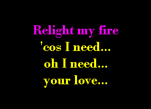 Relight my fire
'cos I need...

011 I need...

your love...