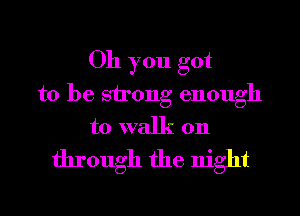 Oh you got
to be strong enough
to walk on
through the night