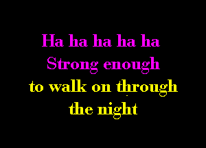 Ha ha ha ha ha
Sirong enough
to walk on through
the night