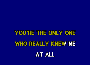 YOU'RE THE ONLY ONE
WHO REALLY KNEW ME
AT ALL