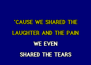 'CAUSE WE SHARED THE

LAUGHTER AND THE PAIN
WE EVEN
SHARED THE TEARS